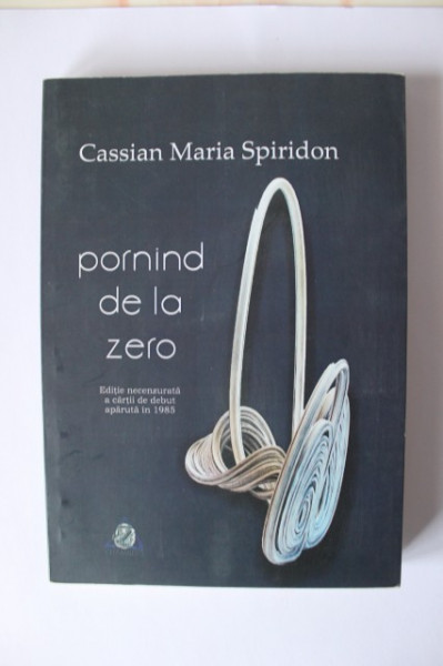 Cassian Maria Spiridon - Pornind de la zero (editie necenzurata a cartii de debut aparuta in 1985)