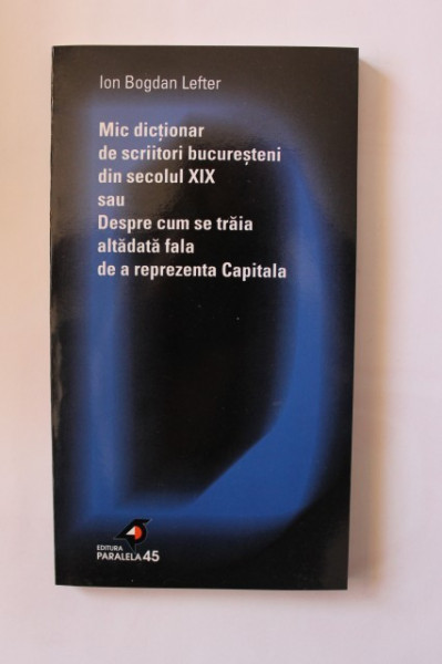 Ion Bogdan Lefter - Mic dictionar de scriitori bucuresteni din secolul XIX sau Despre cum se traia altadata fala de a reprezenta Capitala