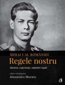 Mihai I al României. Regele nostru MARTORI, EXPERIENȚE, AMINTIRI REGALE de Alexandru Muraru