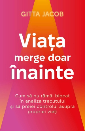 Viata merge doar inainte - Cum sa nu ramai blocat in analiza trecutului si sa preiei controlul asupra propriei vieti