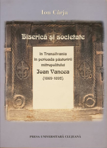 Biserica si societate in Transilvania in perioada pastoririi mitropolitului Ioan Vancea (1869-1892) | Ion Carja