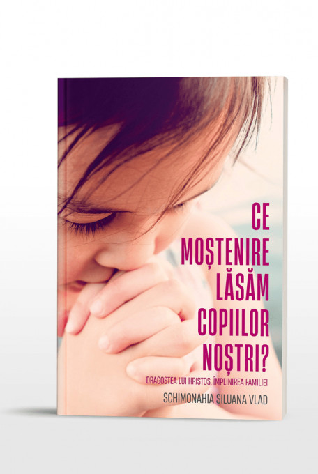 Ce moștenire lăsăm copiilor noștri. Dragostea lui Hristos, împlinirea familiei