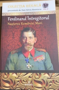 Ferdinand Intregitorul - Nasterea Romaniei Mari - colectie prezentata de Dan Silviu Boerescu - vol. 4